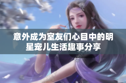 意外成为室友们心目中的明星宠儿生活趣事分享