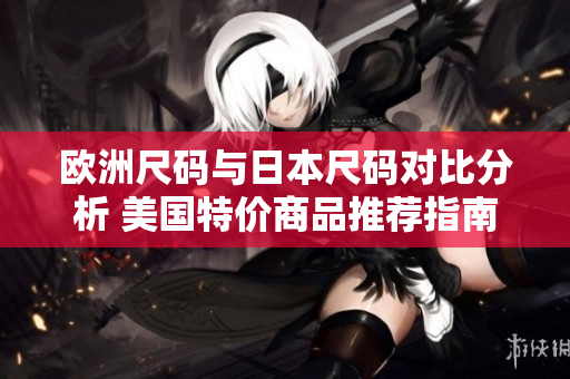 欧洲尺码与日本尺码对比分析 美国特价商品推荐指南
