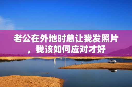 老公在外地时总让我发照片，我该如何应对才好