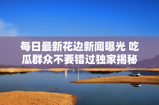 每日最新花边新闻曝光 吃瓜群众不要错过独家揭秘