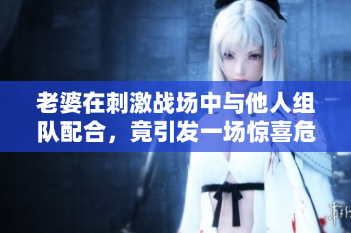 老婆在刺激战场中与他人组队配合，竟引发一场惊喜危机