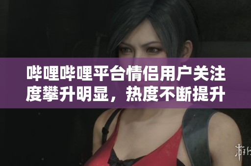 哔哩哔哩平台情侣用户关注度攀升明显，热度不断提升