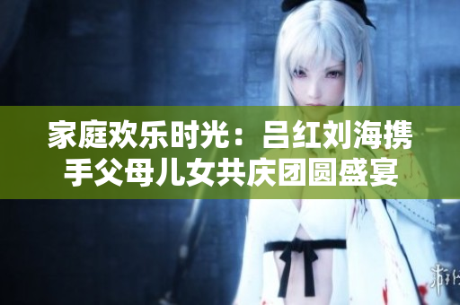 家庭欢乐时光：吕红刘海携手父母儿女共庆团圆盛宴