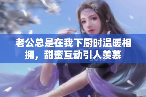 老公总是在我下厨时温暖相拥，甜蜜互动引人羡慕
