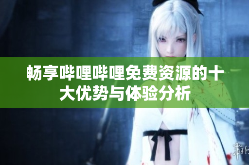 畅享哔哩哔哩免费资源的十大优势与体验分析