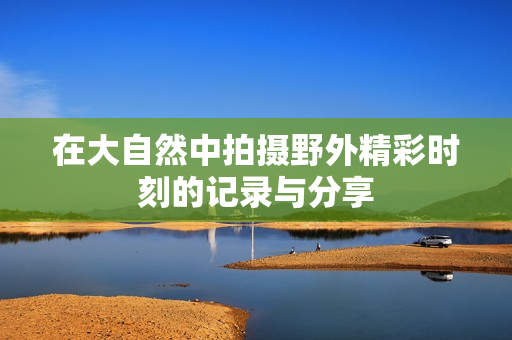 在大自然中拍摄野外精彩时刻的记录与分享