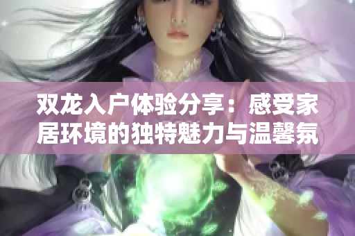 双龙入户体验分享：感受家居环境的独特魅力与温馨氛围