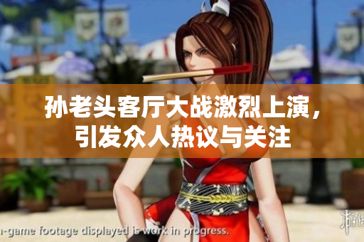 孙老头客厅大战激烈上演，引发众人热议与关注