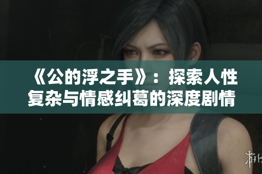 《公的浮之手》：探索人性复杂与情感纠葛的深度剧情解析