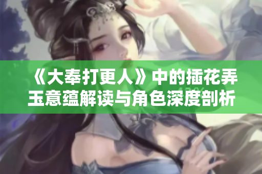 《大奉打更人》中的插花弄玉意蕴解读与角色深度剖析