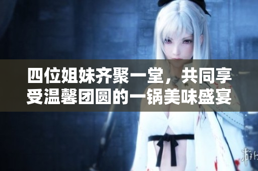 四位姐妹齐聚一堂，共同享受温馨团圆的一锅美味盛宴