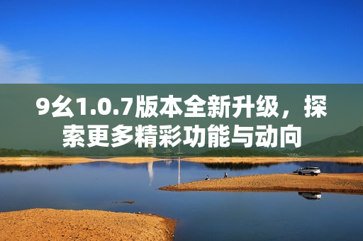 9幺1.0.7版本全新升级，探索更多精彩功能与动向