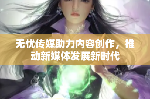 无忧传媒助力内容创作，推动新媒体发展新时代