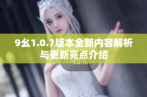 9幺1.0.7版本全新内容解析与更新亮点介绍