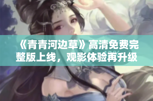 《青青河边草》高清免费完整版上线，观影体验再升级