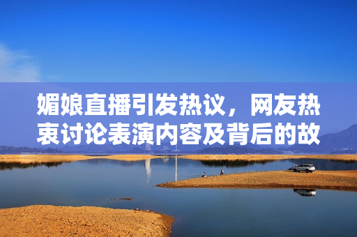 媚娘直播引发热议，网友热衷讨论表演内容及背后的故事