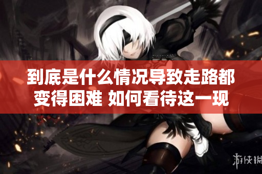 到底是什么情况导致走路都变得困难 如何看待这一现象