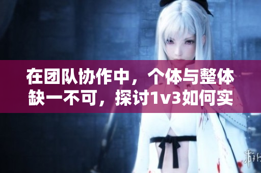 在团队协作中，个体与整体缺一不可，探讨1v3如何实现平衡