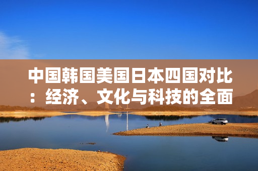 中国韩国美国日本四国对比：经济、文化与科技的全面解读
