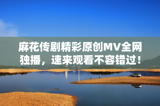 麻花传剧精彩原创MV全网独播，速来观看不容错过！