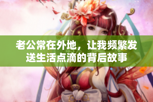 老公常在外地，让我频繁发送生活点滴的背后故事