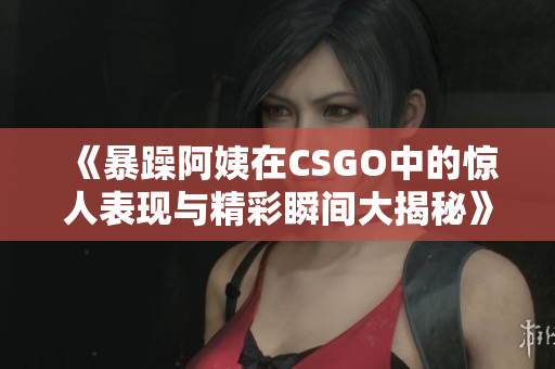 《暴躁阿姨在CSGO中的惊人表现与精彩瞬间大揭秘》