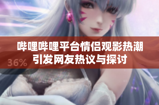 哔哩哔哩平台情侣观影热潮引发网友热议与探讨