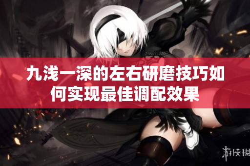 九浅一深的左右研磨技巧如何实现最佳调配效果