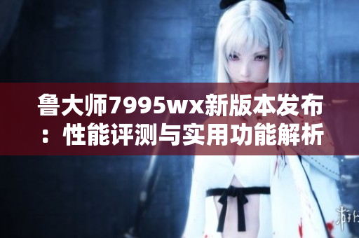 鲁大师7995wx新版本发布：性能评测与实用功能解析