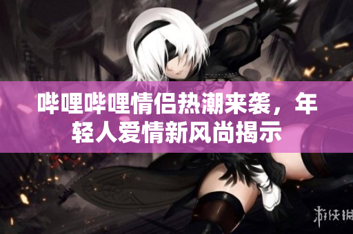 哔哩哔哩情侣热潮来袭，年轻人爱情新风尚揭示