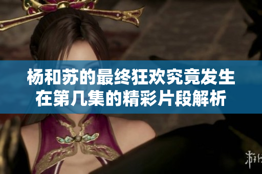 杨和苏的最终狂欢究竟发生在第几集的精彩片段解析