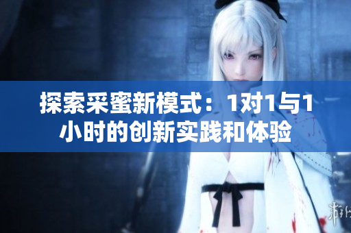 探索采蜜新模式：1对1与1小时的创新实践和体验
