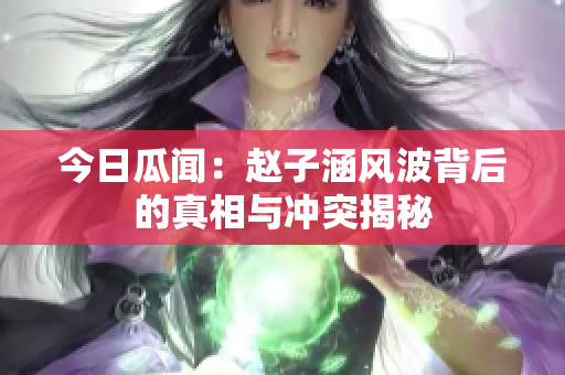 今日瓜闻：赵子涵风波背后的真相与冲突揭秘