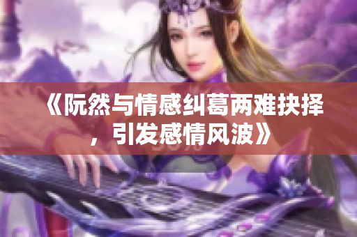 《阮然与情感纠葛两难抉择，引发感情风波》