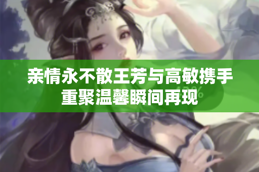 亲情永不散王芳与高敏携手重聚温馨瞬间再现