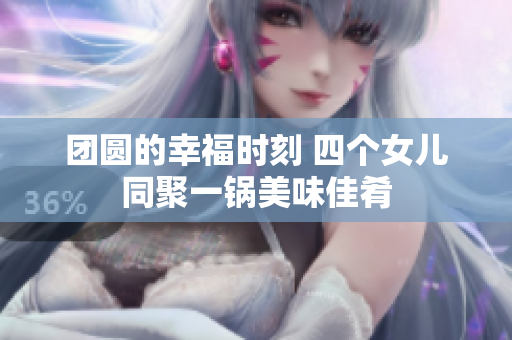 团圆的幸福时刻 四个女儿同聚一锅美味佳肴