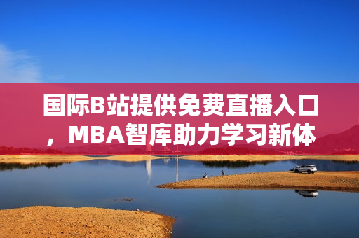 国际B站提供免费直播入口，MBA智库助力学习新体验
