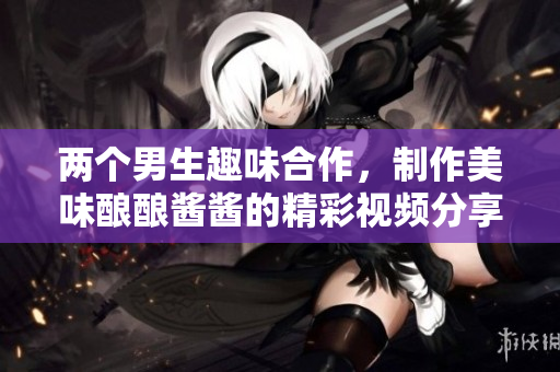 两个男生趣味合作，制作美味酿酿酱酱的精彩视频分享