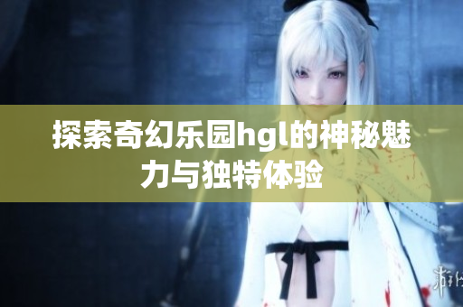 探索奇幻乐园hgl的神秘魅力与独特体验