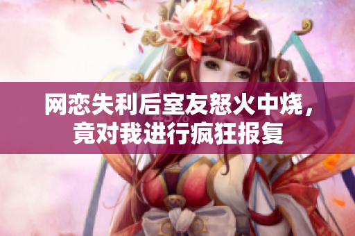 网恋失利后室友怒火中烧，竟对我进行疯狂报复