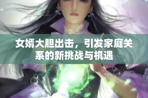 女婿大胆出击，引发家庭关系的新挑战与机遇