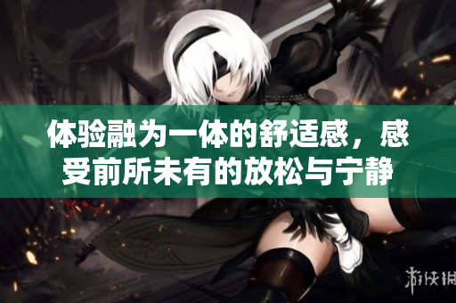 体验融为一体的舒适感，感受前所未有的放松与宁静