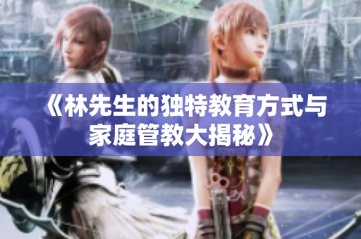 《林先生的独特教育方式与家庭管教大揭秘》