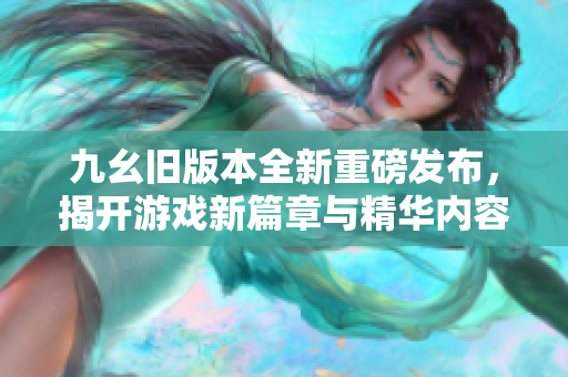 九幺旧版本全新重磅发布，揭开游戏新篇章与精华内容