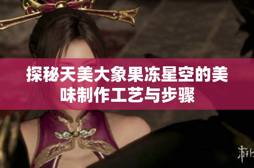 探秘天美大象果冻星空的美味制作工艺与步骤