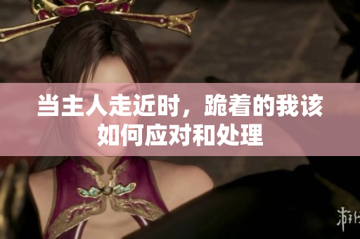 当主人走近时，跪着的我该如何应对和处理
