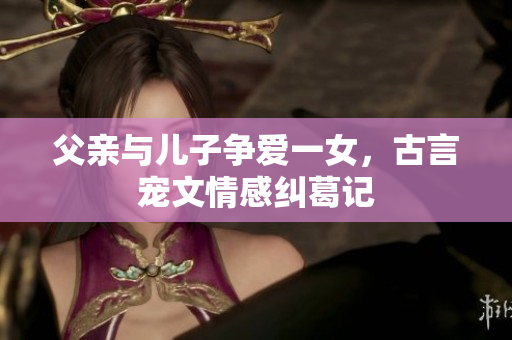 父亲与儿子争爱一女，古言宠文情感纠葛记