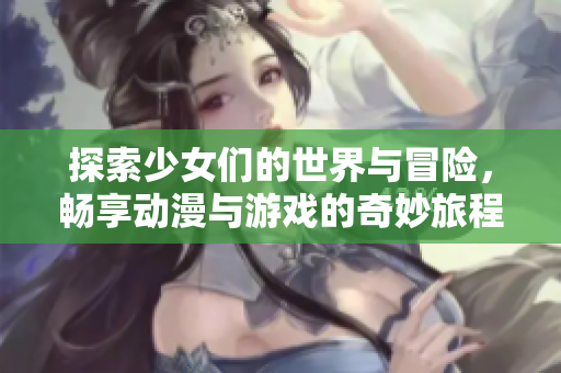 探索少女们的世界与冒险，畅享动漫与游戏的奇妙旅程