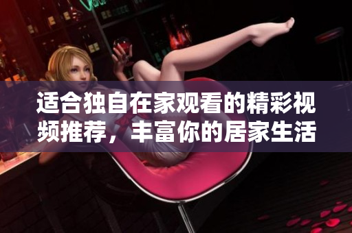 适合独自在家观看的精彩视频推荐，丰富你的居家生活