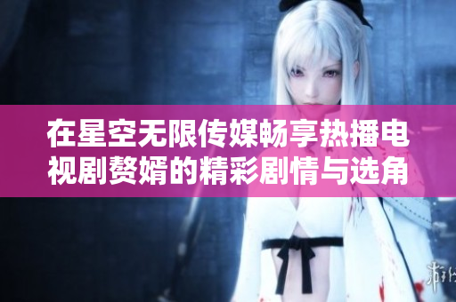 在星空无限传媒畅享热播电视剧赘婿的精彩剧情与选角分析